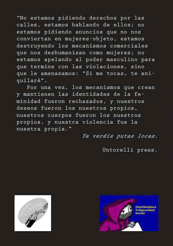 “No estamos pidiendo derechos por las calles, estamos hablando de ellos: no estamos pidiendo anuncios que no nos conviertan en mujeres-objeto, estamos destruyendo los mecanismos comerciales que nos deshumanizan como mujeres: no estamos apelando al poder masculino para  que termine con las violaciones, sino que le amenazamos: “Si me tocas, te ani- quilaré”.  Por una vez, los mecanismos que crean y mantienen las identidades de la fe- minidad fueron rechazados, y nuestros deseos fueron los nuestros propios, nuestros cuerpos fueron los nuestros propios, y nuestra violencia fue la nuestra propia.”  Ya veréis putas locas.  Untorelli press.  